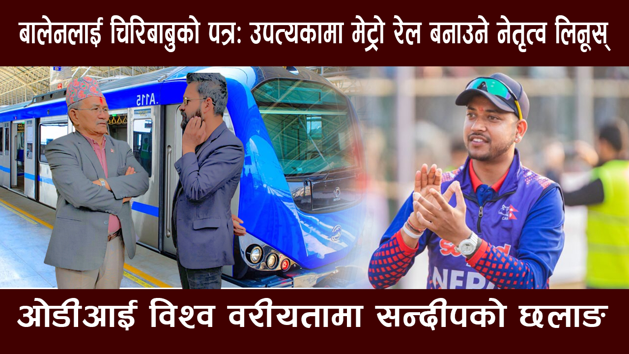 बालेनलाई चिरिबाबुको पत्र: उपत्यकामा मेट्रो रेल बनाउने नेतृत्व लिनूस्, ओडीआई विश्व वरीयतामा सन्दीपको छलाङ